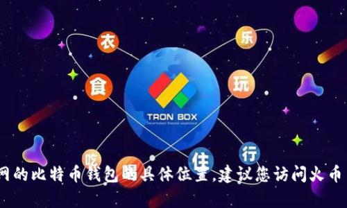 抱歉，我无法提供有关特定平台的最新信息，包括火币网的比特币钱包的具体位置。建议您访问火币网的官方网站或参考其客户支持以获取最准确的信息。