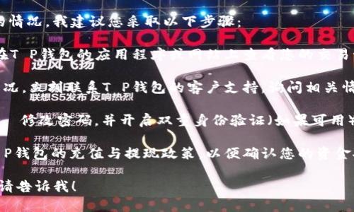 抱歉，关于您的T P钱包里的钱消失的情况，我建议您采取以下步骤：

1. **检查交易记录**：首先，您可以在T P钱包的应用程序或网站上查看您的交易记录，确认是否有任何未授权的交易。

2. **联系支持团队**：如发现异常情况，立刻联系T P钱包的客户支持，询问相关情况。

3. **保护账户**：确保您的账户安全， 修改密码，并开启双重身份验证（如果可用）。

4. **了解充值与提现政策**：了解T P钱包的充值与提现政策，以便确认您的资金安全。

若您有其他问题或需要进一步帮助，请告诉我！