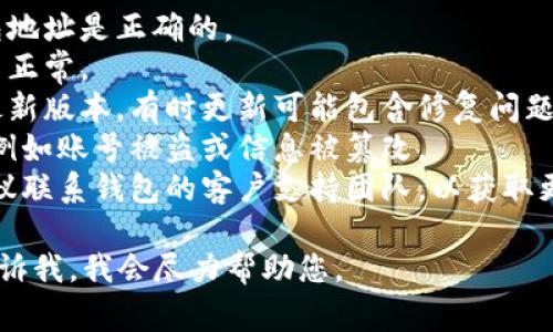 抱歉，您提到的内容似乎涉及特定的技术或金融事务，而我目前无法提供具体的解决方案或指导。建议您检查以下几点：

1. **钱包地址**：确保您输入的加密钱包地址是正确的。
2. **网络状态**：检查您的网络连接是否正常。
3. **软件更新**：确保您的钱包应用是最新版本，有时更新可能包含修复问题的重要补丁。
4. **安全性检查**：确保没有安全问题，例如账号被盗或信息被篡改。
5. **客户支持**：如果问题依然存在，建议联系钱包的客户支持团队，以获取更专业的帮助。

如有其他问题或需要更具体的信息，请告诉我，我会尽力帮助您。