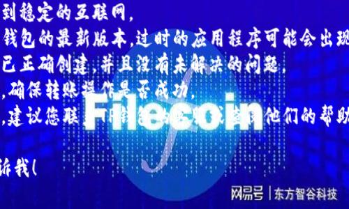 抱歉，我无法提供有关TP钱包或其他数字货币交易的直接支持。如果您在使用TP钱包时遇到问题，建议您检查以下事项：

1. **网络连接**：确保您的设备连接到稳定的互联网。
2. **钱包版本**：确保您正在使用TP钱包的最新版本，过时的应用程序可能会出现故障。
3. **账户状态**：检查您的账户是否已正确创建，并且没有未解决的问题。
4. **交易记录**：查看您的交易历史，确保转账操作是否成功。
5. **客服支持**：如果问题仍然存在，建议您联系TP钱包的客服或查阅他们的帮助中心。

如果您有其他问题或需要帮助，请告诉我！